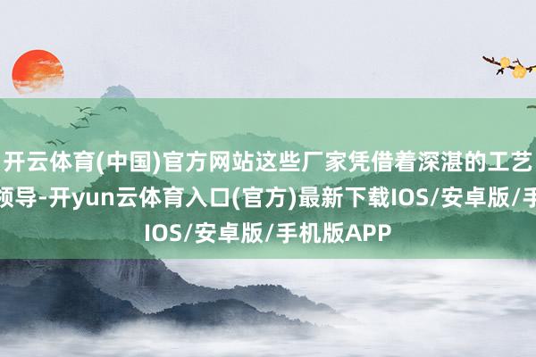 开云体育(中国)官方网站这些厂家凭借着深湛的工艺和丰富的领导-开yun云体育入口(官方)最新下载IOS/安卓版/手机版APP