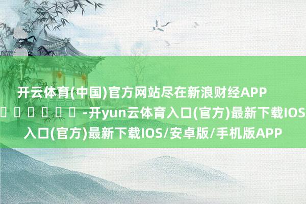 开云体育(中国)官方网站尽在新浪财经APP            													-开yun云体育入口(官方)最新下载IOS/安卓版/手机版APP