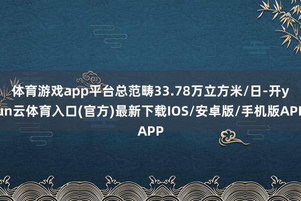 体育游戏app平台总范畴33.78万立方米/日-开yun云体育入口(官方)最新下载IOS/安卓版/手机版APP