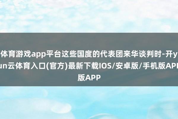 体育游戏app平台这些国度的代表团来华谈判时-开yun云体育入口(官方)最新下载IOS/安卓版/手机版APP