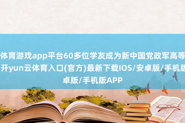 体育游戏app平台60多位学友成为新中国党政军高等干部-开yun云体育入口(官方)最新下载IOS/安卓版/手机版APP