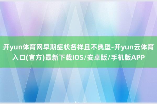 开yun体育网早期症状各样且不典型-开yun云体育入口(官方)最新下载IOS/安卓版/手机版APP