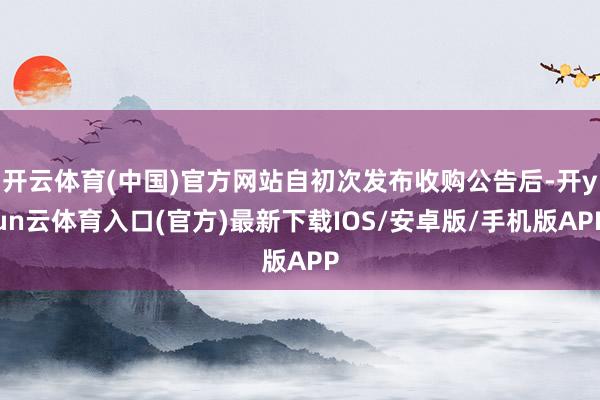 开云体育(中国)官方网站自初次发布收购公告后-开yun云体育入口(官方)最新下载IOS/安卓版/手机版APP